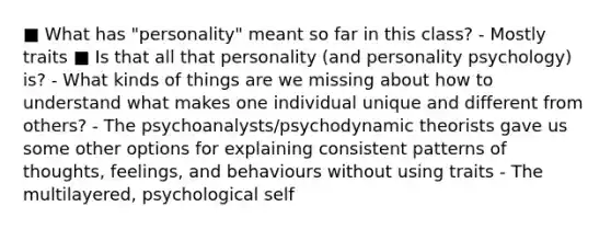 ■ What has "personality" meant so far in this class? - Mostly traits ■ Is that all that personality (and personality psychology) is? - What kinds of things are we missing about how to understand what makes one individual unique and different from others? - The psychoanalysts/psychodynamic theorists gave us some other options for explaining consistent patterns of thoughts, feelings, and behaviours without using traits - The multilayered, psychological self