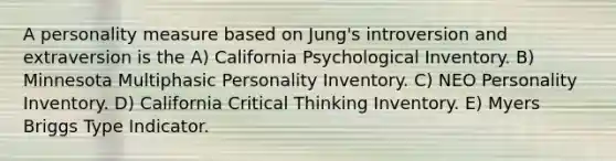 A personality measure based on Jung's introversion and extraversion is the A) California Psychological Inventory. B) Minnesota Multiphasic Personality Inventory. C) NEO Personality Inventory. D) California Critical Thinking Inventory. E) Myers Briggs Type Indicator.