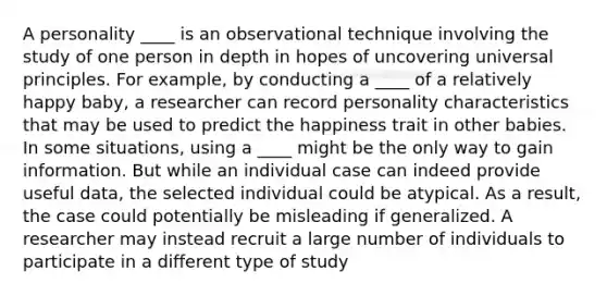 A personality ____ is an observational technique involving the study of one person in depth in hopes of uncovering universal principles. For example, by conducting a ____ of a relatively happy baby, a researcher can record personality characteristics that may be used to predict the happiness trait in other babies. In some situations, using a ____ might be the only way to gain information. But while an individual case can indeed provide useful data, the selected individual could be atypical. As a result, the case could potentially be misleading if generalized. A researcher may instead recruit a large number of individuals to participate in a different type of study