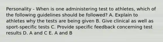 Personality - When is one administering test to athletes, which of the following guidelines should be followed? A. Explain to athletes why the tests are being given B. Give clinical as well as sport-specific tests C. Provide specific feedback concerning test results D. A and C E. A and B