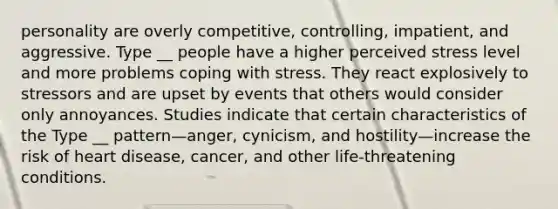 personality are overly competitive, controlling, impatient, and aggressive. Type __ people have a higher perceived stress level and more problems coping with stress. They react explosively to stressors and are upset by events that others would consider only annoyances. Studies indicate that certain characteristics of the Type __ pattern—anger, cynicism, and hostility—increase the risk of heart disease, cancer, and other life-threatening conditions.