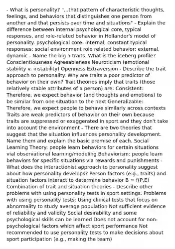 - What is personality? "...that pattern of characteristic thoughts, feelings, and behaviors that distinguishes one person from another and that persists over time and situations" - Explain the difference between internal psychological core, typical responses, and role-related behavior in Hollander's model of personality. psychological core: internal, constant typical responses: social environment role related behavior: external, dynamic - Name the big 5 traits. What is the iceberg profile? Conscientiousness Agreeableness Neuroticism (emotional stability v. instability) Openness Extraversion - Describe the trait approach to personality. Why are traits a poor predictor of behavior on their own? Trait theories imply that traits (those relatively stable attributes of a person) are: Consistent: Therefore, we expect behavior (and thoughts and emotions) to be similar from one situation to the next Generalizable: Therefore, we expect people to behave similarly across contexts Traits are weak predictors of behavior on their own because traits are suppressed or exaggerated in sport and they don't take into account the environment - There are two theories that suggest that the situation influences personality development. Name them and explain the basic premise of each. Social Learning Theory: people learn behaviors for certain situations vial observational learning/modeling Behaviorism: people learn behaviors for specific situations via rewards and punishments - What does the interactionist approach to personality suggest about how personality develops? Person factors (e.g., traits) and situation factors interact to determine behavior B = f(P,E) Combination of trait and situation theories - Describe other problems with using personality tests in sport settings. Problems with using personality tests: Using clinical tests that focus on abnormality to study average population Not sufficient evidence of reliability and validity Social desirability and some psychological skills can be learned Does not account for non-psychological factors which affect sport performance Not recommended to use personality tests to make decisions about sport participation (e.g., making the team)