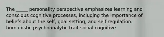 The _____ personality perspective emphasizes learning and conscious cognitive processes, including the importance of beliefs about the self, goal setting, and self-regulation. humanistic psychoanalytic trait social cognitive