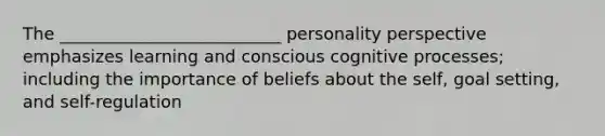 The __________________________ personality perspective emphasizes learning and conscious cognitive processes; including the importance of beliefs about the self, goal setting, and self-regulation