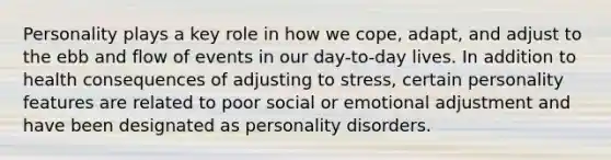 Personality plays a key role in how we cope, adapt, and adjust to the ebb and flow of events in our day-to-day lives. In addition to health consequences of adjusting to stress, certain personality features are related to poor social or emotional adjustment and have been designated as personality disorders.