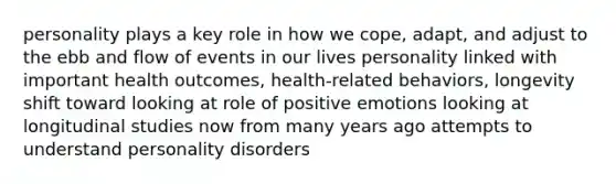 personality plays a key role in how we cope, adapt, and adjust to the ebb and flow of events in our lives personality linked with important health outcomes, health-related behaviors, longevity shift toward looking at role of positive emotions looking at longitudinal studies now from many years ago attempts to understand personality disorders