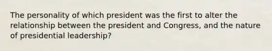 The personality of which president was the first to alter the relationship between the president and Congress, and the nature of presidential leadership?