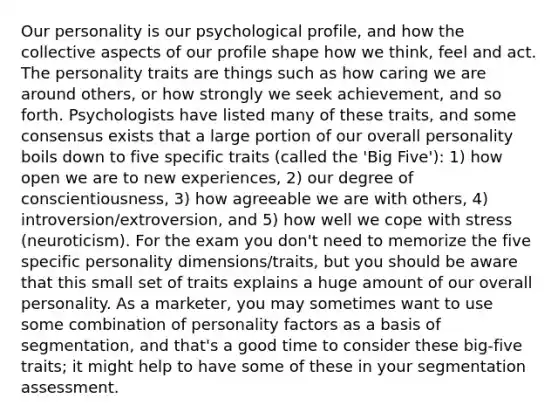 Our personality is our psychological profile, and how the collective aspects of our profile shape how we think, feel and act. The personality traits are things such as how caring we are around others, or how strongly we seek achievement, and so forth. Psychologists have listed many of these traits, and some consensus exists that a large portion of our overall personality boils down to five specific traits (called the 'Big Five'): 1) how open we are to new experiences, 2) our degree of conscientiousness, 3) how agreeable we are with others, 4) introversion/extroversion, and 5) how well we cope with stress (neuroticism). For the exam you don't need to memorize the five specific personality dimensions/traits, but you should be aware that this small set of traits explains a huge amount of our overall personality. As a marketer, you may sometimes want to use some combination of personality factors as a basis of segmentation, and that's a good time to consider these big-five traits; it might help to have some of these in your segmentation assessment.