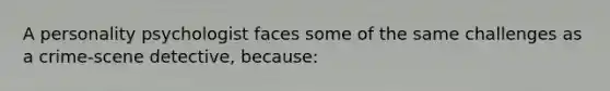 A personality psychologist faces some of the same challenges as a crime-scene detective, because: