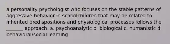 a personality psychologist who focuses on the stable patterns of aggressive behavior in schoolchildren that may be related to inherited predispositions and physiological processes follows the _______ approach. a. psychoanalytic b. biological c. humanistic d. behavioral/social learning