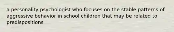 a personality psychologist who focuses on the stable patterns of aggressive behavior in school children that may be related to predispositions