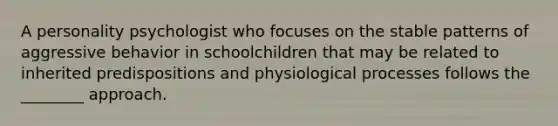 A personality psychologist who focuses on the stable patterns of aggressive behavior in schoolchildren that may be related to inherited predispositions and physiological processes follows the ________ approach.