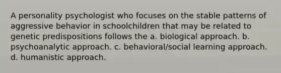 A personality psychologist who focuses on the stable patterns of aggressive behavior in schoolchildren that may be related to genetic predispositions follows the a. biological approach. b. psychoanalytic approach. c. behavioral/social learning approach. d. humanistic approach.