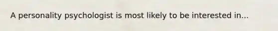 A personality psychologist is most likely to be interested in...