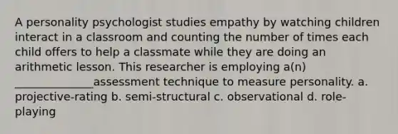 A personality psychologist studies empathy by watching children interact in a classroom and counting the number of times each child offers to help a classmate while they are doing an arithmetic lesson. This researcher is employing a(n) ______________assessment technique to measure personality. a. projective-rating b. semi-structural c. observational d. role-playing