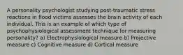 A personality psychologist studying post-traumatic stress reactions in flood victims assesses the brain activity of each individual. This is an example of which type of psychophysiological assessment technique for measuring personality? a) Electrophysiological measure b) Projective measure c) Cognitive measure d) Cortical measure