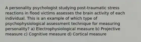 A personality psychologist studying post-traumatic stress reactions in flood victims assesses the brain activity of each individual. This is an example of which type of psychophysiological assessment technique for measuring personality? a) Electrophysiological measure b) Projective measure c) Cognitive measure d) Cortical measure