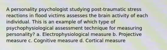 A personality psychologist studying post-traumatic stress reactions in flood victims assesses the brain activity of each individual. This is an example of which type of psychophysiological assessment technique for measuring personality? a. Electrophysiological measure b. Projective measure c. Cognitive measure d. Cortical measure