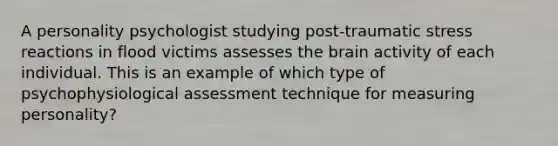 A personality psychologist studying post-traumatic stress reactions in flood victims assesses the brain activity of each individual. This is an example of which type of psychophysiological assessment technique for measuring personality?