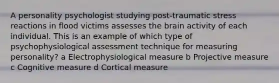 A personality psychologist studying post-traumatic stress reactions in flood victims assesses the brain activity of each individual. This is an example of which type of psychophysiological assessment technique for measuring personality? a Electrophysiological measure b Projective measure c Cognitive measure d Cortical measure