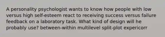 A personality psychologist wants to know how people with low versus high self-esteem react to receiving success versus failure feedback on a laboratory task. What kind of design will he probably use? between-within multilevel split-plot expericorr