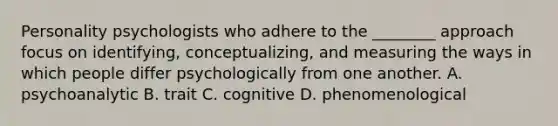 Personality psychologists who adhere to the ________ approach focus on identifying, conceptualizing, and measuring the ways in which people differ psychologically from one another. A. psychoanalytic B. trait C. cognitive D. phenomenological