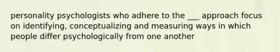 personality psychologists who adhere to the ___ approach focus on identifying, conceptualizing and measuring ways in which people differ psychologically from one another