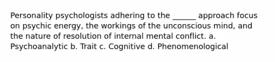 Personality psychologists adhering to the ______ approach focus on psychic energy, the workings of the unconscious mind, and the nature of resolution of internal mental conflict. a. Psychoanalytic b. Trait c. Cognitive d. Phenomenological