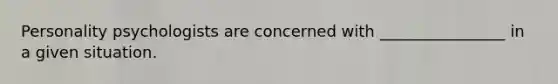 Personality psychologists are concerned with ________________ in a given situation.