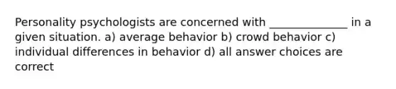 Personality psychologists are concerned with ______________ in a given situation. a) average behavior b) crowd behavior c) individual differences in behavior d) all answer choices are correct