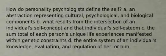 How do personality psychologists define the self? a. an abstraction representing cultural, psychological, and biological components b. what results from the intersection of an individual's self-concept and that individual's self-esteem c. the sum total of each person's unique life experiences manifested within genetic constraints d. the entire system of an individual's knowledge, evaluation, and regulation of her- or him