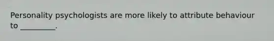 Personality psychologists are more likely to attribute behaviour to _________.
