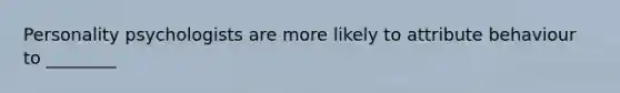 Personality psychologists are more likely to attribute behaviour to ________