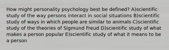 How might personality psychology best be defined? A)scientific study of the way persons interact in social situations B)scientific study of ways in which people are similar to animals C)scientific study of the theories of Sigmund Freud D)scientific study of what makes a person popular E)scientific study of what it means to be a person