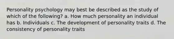 Personality psychology may best be described as the study of which of the following? a. How much personality an individual has b. Individuals c. The development of personality traits d. The consistency of personality traits