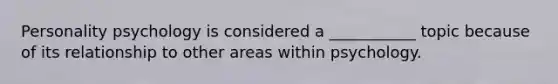 Personality psychology is considered a ___________ topic because of its relationship to other areas within psychology.
