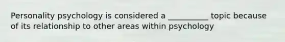 Personality psychology is considered a __________ topic because of its relationship to other areas within psychology