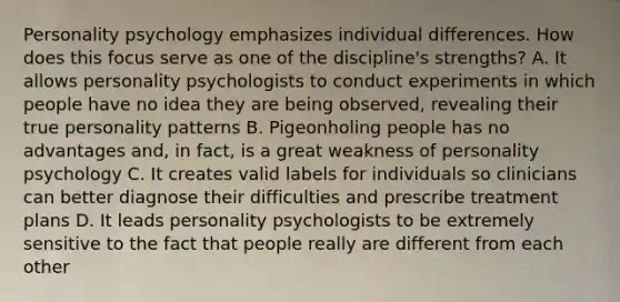 Personality psychology emphasizes individual differences. How does this focus serve as one of the discipline's strengths? A. It allows personality psychologists to conduct experiments in which people have no idea they are being observed, revealing their true personality patterns B. Pigeonholing people has no advantages and, in fact, is a great weakness of personality psychology C. It creates valid labels for individuals so clinicians can better diagnose their difficulties and prescribe treatment plans D. It leads personality psychologists to be extremely sensitive to the fact that people really are different from each other