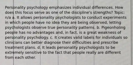 Personality psychology emphasizes individual differences. How does this focus serve as one of the discipline's strengths? Topic: n/a a. It allows personality psychologists to conduct experiments in which people have no idea they are being observed, letting psychologists observe true personality patterns. b. Pigeonholing people has no advantages and, in fact, is a great weakness of personality psychology. c. It creates valid labels for individuals so clinicians can better diagnose their difficulties and prescribe treatment plans. d. It leads personality psychologists to be extremely sensitive to the fact that people really are different from each other.