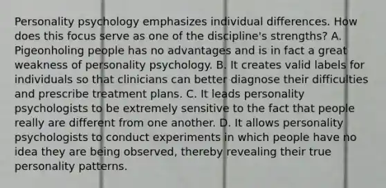 Personality psychology emphasizes individual differences. How does this focus serve as one of the discipline's strengths? A. Pigeonholing people has no advantages and is in fact a great weakness of personality psychology. B. It creates valid labels for individuals so that clinicians can better diagnose their difficulties and prescribe treatment plans. C. It leads personality psychologists to be extremely sensitive to the fact that people really are different from one another. D. It allows personality psychologists to conduct experiments in which people have no idea they are being observed, thereby revealing their true personality patterns.