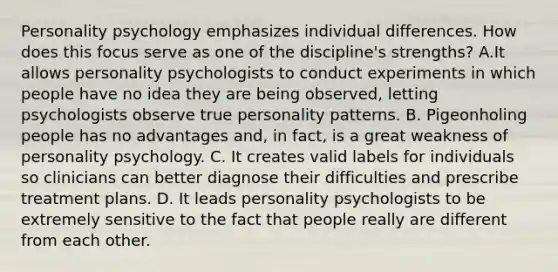 Personality psychology emphasizes individual differences. How does this focus serve as one of the discipline's strengths? A.It allows personality psychologists to conduct experiments in which people have no idea they are being observed, letting psychologists observe true personality patterns. B. Pigeonholing people has no advantages and, in fact, is a great weakness of personality psychology. C. It creates valid labels for individuals so clinicians can better diagnose their difficulties and prescribe treatment plans. D. It leads personality psychologists to be extremely sensitive to the fact that people really are different from each other.