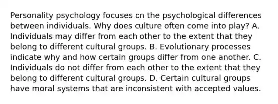 Personality psychology focuses on the psychological differences between individuals. Why does culture often come into play? A. Individuals may differ from each other to the extent that they belong to different cultural groups. B. Evolutionary processes indicate why and how certain groups differ from one another. C. Individuals do not differ from each other to the extent that they belong to different cultural groups. D. Certain cultural groups have moral systems that are inconsistent with accepted values.