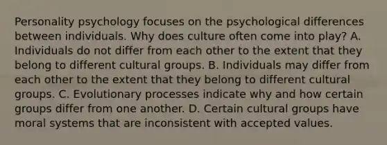 Personality psychology focuses on the psychological differences between individuals. Why does culture often come into play? A. Individuals do not differ from each other to the extent that they belong to different cultural groups. B. Individuals may differ from each other to the extent that they belong to different cultural groups. C. Evolutionary processes indicate why and how certain groups differ from one another. D. Certain cultural groups have moral systems that are inconsistent with accepted values.