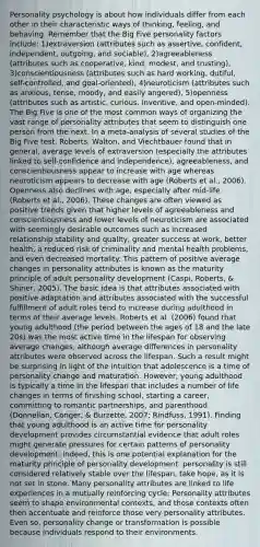 Personality psychology is about how individuals differ from each other in their characteristic ways of thinking, feeling, and behaving. Remember that the Big Five personality factors include: 1)extraversion (attributes such as assertive, confident, independent, outgoing, and sociable), 2)agreeableness (attributes such as cooperative, kind, modest, and trusting), 3)conscientiousness (attributes such as hard working, dutiful, self-controlled, and goal-oriented), 4)neuroticism (attributes such as anxious, tense, moody, and easily angered), 5)openness (attributes such as artistic, curious, inventive, and open-minded). The Big Five is one of the most common ways of organizing the vast range of personality attributes that seem to distinguish one person from the next. In a meta-analysis of several studies of the Big Five test, Roberts, Walton, and Viechtbauer found that in general, average levels of extraversion (especially the attributes linked to self-confidence and independence), agreeableness, and conscientiousness appear to increase with age whereas neuroticism appears to decrease with age (Roberts et al., 2006). Openness also declines with age, especially after mid-life (Roberts et al., 2006). These changes are often viewed as positive trends given that higher levels of agreeableness and conscientiousness and lower levels of neuroticism are associated with seemingly desirable outcomes such as increased relationship stability and quality, greater success at work, better health, a reduced risk of criminality and mental health problems, and even decreased mortality. This pattern of positive average changes in personality attributes is known as the maturity principle of adult personality development (Caspi, Roberts, & Shiner, 2005). The basic idea is that attributes associated with positive adaptation and attributes associated with the successful fulfillment of adult roles tend to increase during adulthood in terms of their average levels. Roberts et al. (2006) found that young adulthood (the period between the ages of 18 and the late 20s) was the most active time in the lifespan for observing average changes, although average differences in personality attributes were observed across the lifespan. Such a result might be surprising in light of the intuition that adolescence is a time of personality change and maturation. However, young adulthood is typically a time in the lifespan that includes a number of life changes in terms of finishing school, starting a career, committing to romantic partnerships, and parenthood (Donnellan, Conger, & Burzette, 2007; Rindfuss, 1991). Finding that young adulthood is an active time for personality development provides circumstantial evidence that adult roles might generate pressures for certain patterns of personality development. Indeed, this is one potential explanation for the maturity principle of personality development. personality is still considered relatively stable over the lifespan, take hope, as it is not set in stone. Many personality attributes are linked to life experiences in a mutually reinforcing cycle: Personality attributes seem to shape environmental contexts, and those contexts often then accentuate and reinforce those very personality attributes. Even so, personality change or transformation is possible because individuals respond to their environments.