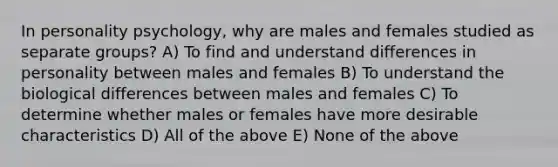 In personality psychology, why are males and females studied as separate groups? A) To find and understand differences in personality between males and females B) To understand the biological differences between males and females C) To determine whether males or females have more desirable characteristics D) All of the above E) None of the above