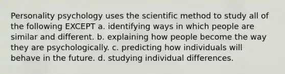 Personality psychology uses the scientific method to study all of the following EXCEPT a. identifying ways in which people are similar and different. b. explaining how people become the way they are psychologically. c. predicting how individuals will behave in the future. d. studying individual differences.