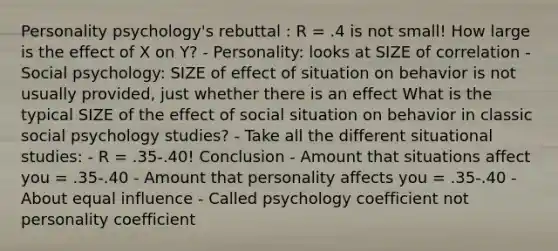 Personality psychology's rebuttal : R = .4 is not small! How large is the effect of X on Y? - Personality: looks at SIZE of correlation - Social psychology: SIZE of effect of situation on behavior is not usually provided, just whether there is an effect What is the typical SIZE of the effect of social situation on behavior in classic social psychology studies? - Take all the different situational studies: - R = .35-.40! Conclusion - Amount that situations affect you = .35-.40 - Amount that personality affects you = .35-.40 - About equal influence - Called psychology coefficient not personality coefficient