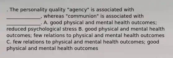 . The personality quality "agency" is associated with ______________, whereas "communion" is associated with ______________. A. good physical and mental health outcomes; reduced psychological stress B. good physical and mental health outcomes; few relations to physical and mental health outcomes C. few relations to physical and mental health outcomes; good physical and mental health outcomes