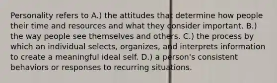 Personality refers to A.) the attitudes that determine how people their time and resources and what they consider important. B.) the way people see themselves and others. C.) the process by which an individual selects, organizes, and interprets information to create a meaningful ideal self. D.) a person's consistent behaviors or responses to recurring situations.