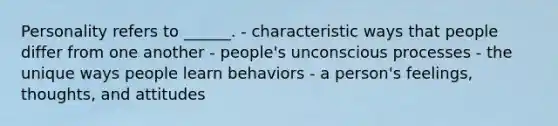 Personality refers to ______. - characteristic ways that people differ from one another - people's unconscious processes - the unique ways people learn behaviors - a person's feelings, thoughts, and attitudes